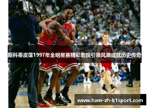 斯科蒂皮蓬1997年全明星赛精彩表现引领风潮成就历史传奇 斯科蒂皮蓬1997年全明星赛精彩表现引领风潮成就历史传奇