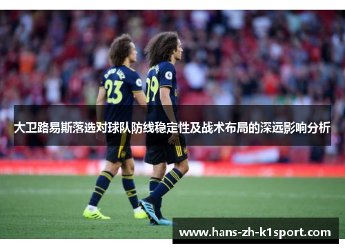 大卫路易斯落选对球队防线稳定性及战术布局的深远影响分析 大卫路易斯落选对球队防线稳定性及战术布局的深远影响分析