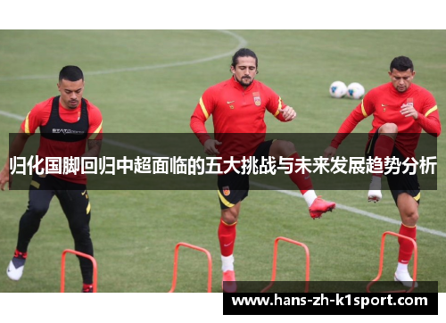 归化国脚回归中超面临的五大挑战与未来发展趋势分析 归化国脚回归中超面临的五大挑战与未来发展趋势分析
