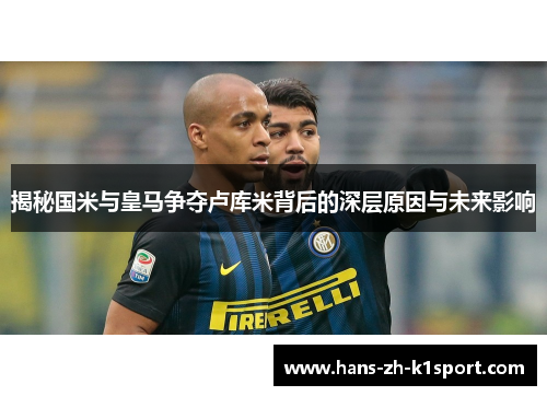 揭秘国米与皇马争夺卢库米背后的深层原因与未来影响