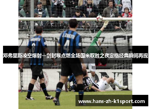 邓弗里斯凌空爆射一剑封喉点燃全场国米取胜之夜定格经典瞬间再现