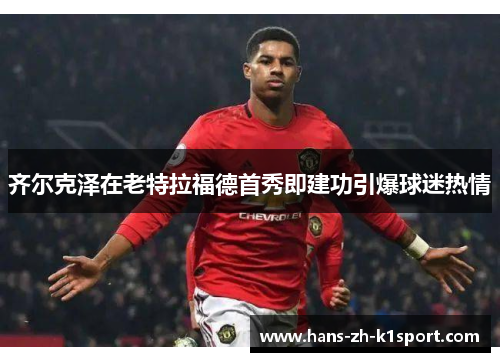 齐尔克泽在老特拉福德首秀即建功引爆球迷热情 齐尔克泽在老特拉福德首秀即建功引爆球迷热情